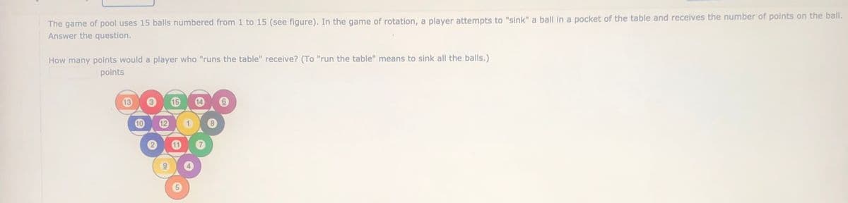 The game of pool uses 15 balls numbered from 1 to 15 (see figure). In the game of rotation, a player attempts to "sink" a ball in a pocket of the table and receives the number of points on the ball.
Answer the question.
How many points would a player who "runs the table" receive? (To "run the table" means to sink all the balls.)
points
13
15
12
5
