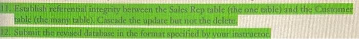 11. Establish referential integrity between the Sales Rep table (the one table) and the Customer
table (the many table). Cascade the update but not the delete.
12. Submit the revised database in the format specified by your instructon
