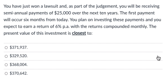 You have just won a lawsuit and, as part of the judgement, you will be receiving
semi-annual payments of $25,000 over the next ten years. The first payment
will occur six months from today. You plan on investing these payments and you
expect to earn a return of 6% p.a. with the returns compounded monthly. The
present value of this investment is closest to:
$371,937.
$329,520.
$368,004.
$370,642.
