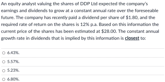 An equity analyst valuing the shares of DDP Ltd expected the company's
earnings and dividends to grow at a constant annual rate over the foreseeable
future. The company has recently paid a dividend per share of $1.80, and the
required rate of return on the shares is 12% p.a. Based on this information the
current price of the shares has been estimated at $28.00. The constant annual
growth rate in dividends that is implied by this information is closest to:
O 6.43%.
5.57%.
O 5.23%.
O 6.80%.
