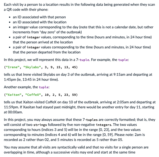 Each visit by a person to a location results in the following data being generated when they scan
a QR code with their phone:
• an ID associated with that person
• an ID associated with the location
• an integer value corresponding to the day (note that this is not a calendar date, but rather
increments from "day zero" of the outbreak)
• a pair of integer values, corresponding to the time (hours and minutes, in 24 hour time)
that the person arrived at the location
• a pair of integer values corresponding to the time (hours and minutes, in 24 hour time)
that the person departed from the location
In this project, we will represent this data in a 7-tuple. For example, the tuple:
("Irene", "Skylabs", 3, 9, 15, 13, 45)
tells us that Irene visited Skylabs on day 3 of the outbreak, arriving at 9:15am and departing at
1:45pm (ie, 13:45 in 24 hour time).
Another example, the tuple:
("Xaiton", "CoffeX", 10, 2, 5, 23, 59)
tells us that Xaiton visited CoffeX on day 10 of the outbreak, arriving at 2:05am and departing at
11:59pm. If Xaoitan had stayed past midnight, there would be another entry for day 11, starting
at 00:00am.
In this project, you may always assume that these 7-tuples are correctly formatted; that is, they
will consist of two strings followed by five non-negative integers. The two values
corresponding to hours (indices 3 and 5) will be in the range [0, 23], and the two values
corresponding to minutes (indices 4 and 6) will be in the range [0, 59]. Please note: 2am is
recorded as 2 rather than 02, and 5 minutes is recorded as 5 rather than 05.
You may assume that all visits are syntactically valid and that no visits for a single person are
overlapping in time, although a successive visits may end and start at the same time
