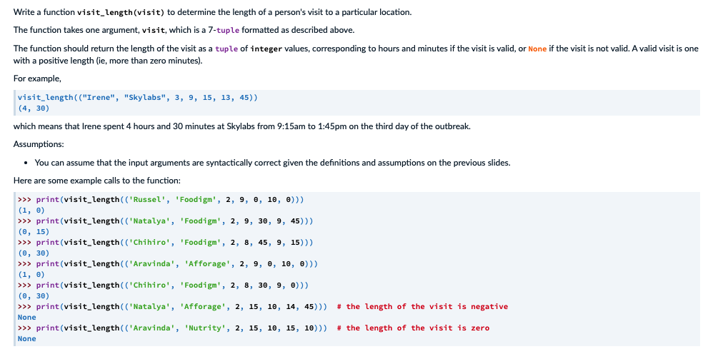 Write a function visit_length (visit) to determine the length of a person's visit to a particular location.
The function takes one argument, visit, which is a 7-tuple formatted as described above.
The function should return the length of the visit as a tuple of integer values, corresponding to hours and minutes if the visit is valid, or None if the visit is not valid. A valid visit is one
with a positive length (ie, more than zero minutes).
For example,
visit_length ( ("Irene", "Skylabs", 3, 9, 15, 13, 45))
|(4, 30)
which means that Irene spent 4 hours and 30 minutes at Skylabs from 9:15am to 1:45pm on the third day of the outbreak.
Assumptions:
• You can assume that the input arguments are syntactically correct given the definitions and assumptions on the previous slides.
Here are some example calls to the function:
>>> print (visit_length(('Russel', 'Foodigm', 2, 9, 0, 10, 0)))
(1, 0)
>>> print (visit_length(('Natalya', 'Foodigm', 2, 9, 30, 9, 45)))
(0, 15)
>>> print(visit_length(('Chihiro', 'Foodigm', 2, 8, 45, 9, 15)))
(0, 30)
>>> print (visit_length(('Aravinda', 'Afforage', 2, 9, e, 10, 0)))
(1, 0)
>>> print (visit_length(('Chihiro', 'Foodigm', 2, 8, 30, 9, 0)))
(0, 30)
>>> print (visit_length(('Natalya', 'Afforage', 2, 15, 10, 14, 45)))
# the length of the visit is negative
None
>>> print (visit_length(('Aravinda', 'Nutrity', 2, 15, 10, 15, 10)))
# the length of the visit is zero
None
