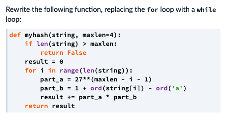 Rewrite the following function, replacing the for loop with a while
loop:
def myhash(string, maxlen=4):
if len(string) > maxlen:
return False
result = 0
for i in range (len(string)):
part_a = 27** (maxlen - i - 1)
part_b = 1 + ord(string[i]) - ord('a')
result += part_a * part_b
%3D
return result
