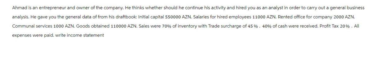 Ahmad is an entrepreneur and owner of the company. He thinks whether should he continue his activity and hired you as an analyst in order to carry out a general business
analysis. He gave you the general data of from his draftbook: Initial capital 550000 AZN. Salaries for hired employees 11000 AZN. Rented office for company 2000 AZN.
Communal services 1000 AZN. Goods obtained 110000 AZN. Sales were 70% of inventory with Trade surcharge of 45 %. 40% of cash were received. Profit Tax 20%. All
expenses were paid. write income statement