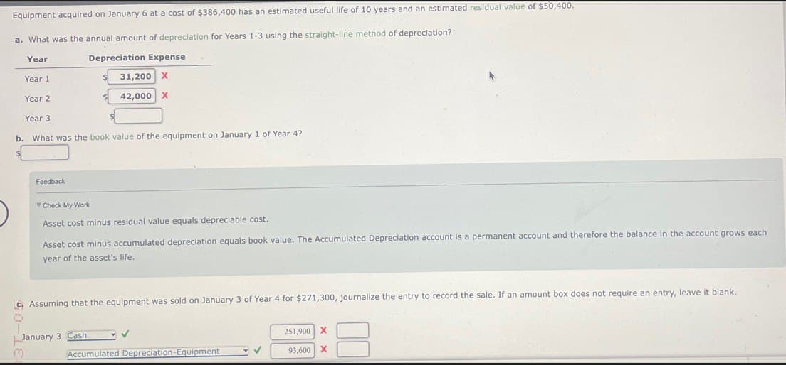 Equipment acquired on January 6 at a cost of $386,400 has an estimated useful life of 10 years and an estimated residual value of $50,400.
a. What was the annual amount of depreciation for Years 1-3 using the straight-line method of depreciation?
Year
Year 1
Year 2
Year 3
Depreciation Expense
31,200 X
42,000 X
b. What was the book value of the equipment on January 1 of Year 4?
Feedback
▼ Check My Work
Asset cost minus residual value equals depreciable cost.
Asset cost minus accumulated depreciation equals book value. The Accumulated Depreciation account is a permanent account and therefore the balance in the account grows each
year of the asset's life.
LC, Assuming that the equipment was sold on January 3 of Year 4 for $271,300, journalize the entry to record the sale. If an amount box does not require an entry, leave it blank.
♡
January 3 Cash
Accumulated Depreciation-Equipment
251,900 X
93,600 X