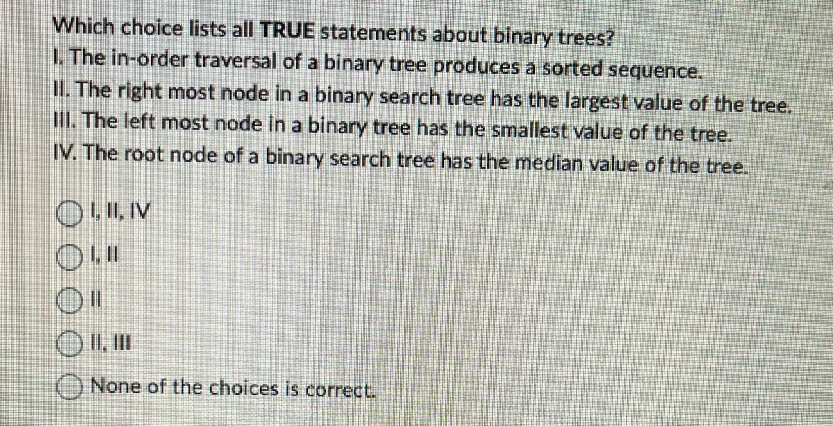 Which choice lists all TRUE statements about binary trees?
1. The in-order traversal of a binary tree produces a sorted sequence.
II. The right most node in a binary search tree has the largest value of the tree.
III. The left most node in a binary tree has the smallest value of the tree.
IV. The root node of a binary search tree has the median value of the tree.
OI, II, IV
OLI
O II, III
None of the choices is correct.