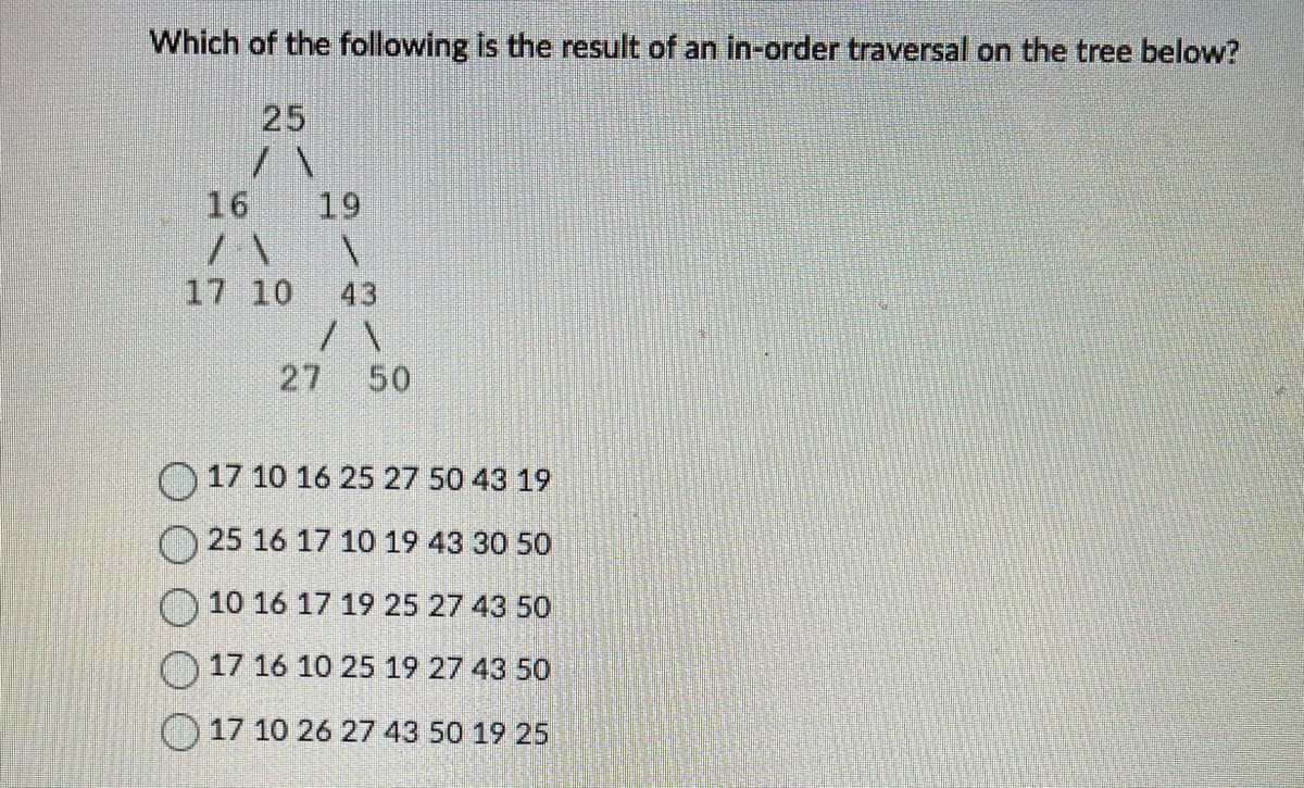 Which of the following is the result of an in-order traversal on the tree below?
25
/\
16
19
/\ V
17 10
71
27 50
17 10 16 25 27 50 43 19
25 16 17 10 19 43 30 50
10 16 17 19 25 27 43 50
17 16 10 25 19 27 43 50
17 10 26 27 43 50 19 25