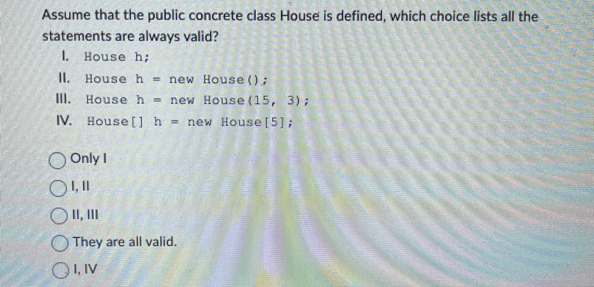 Assume that the public concrete class House is defined, which choice lists all the
statements are always valid?
1. House h;
II.
House h = new House ();
House h = new House (15, 3);
IV. House [] h = new House [5];
Only I
01,11
O II, III
They are all valid.
OLIV