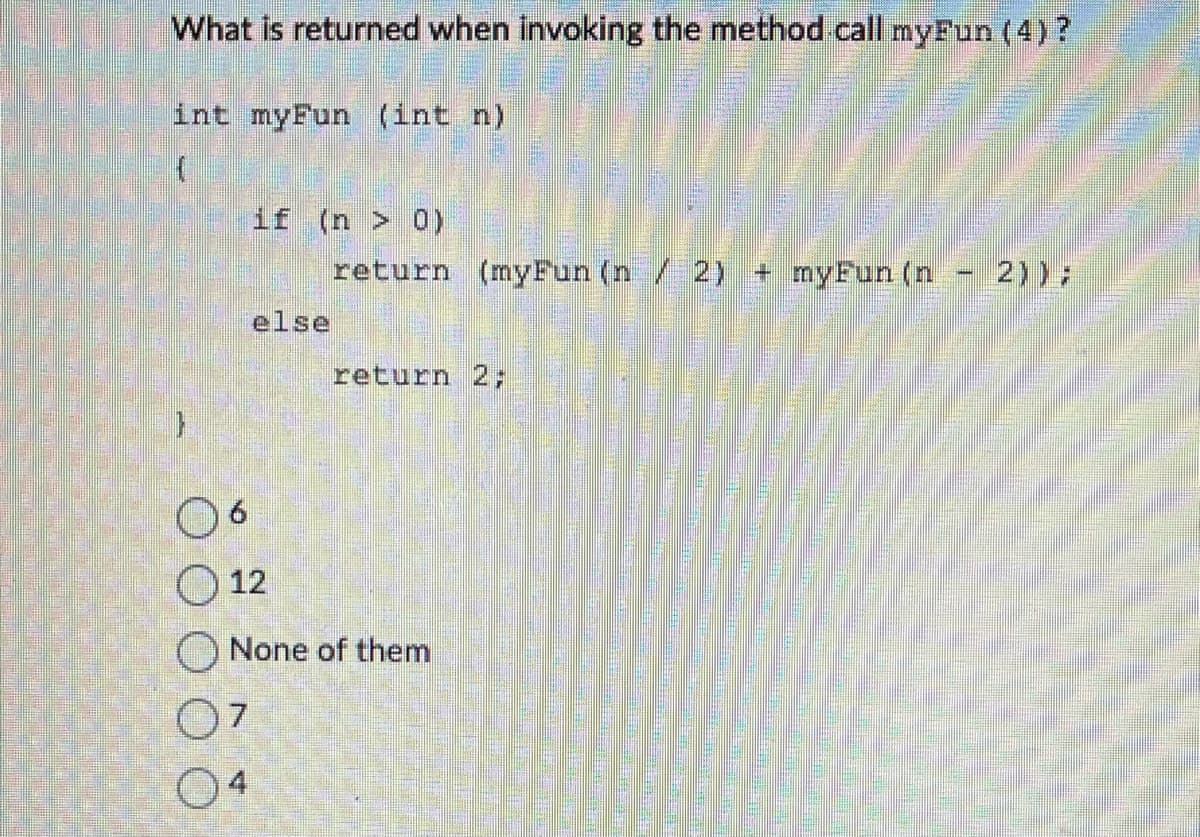 What is returned when invoking the method call myFun (4) ?
int myFun (int n)
6
if (n > 0)
07
04
else
return (myFun (n / 2) + myFun (n
return 2;
12
None of them
2));