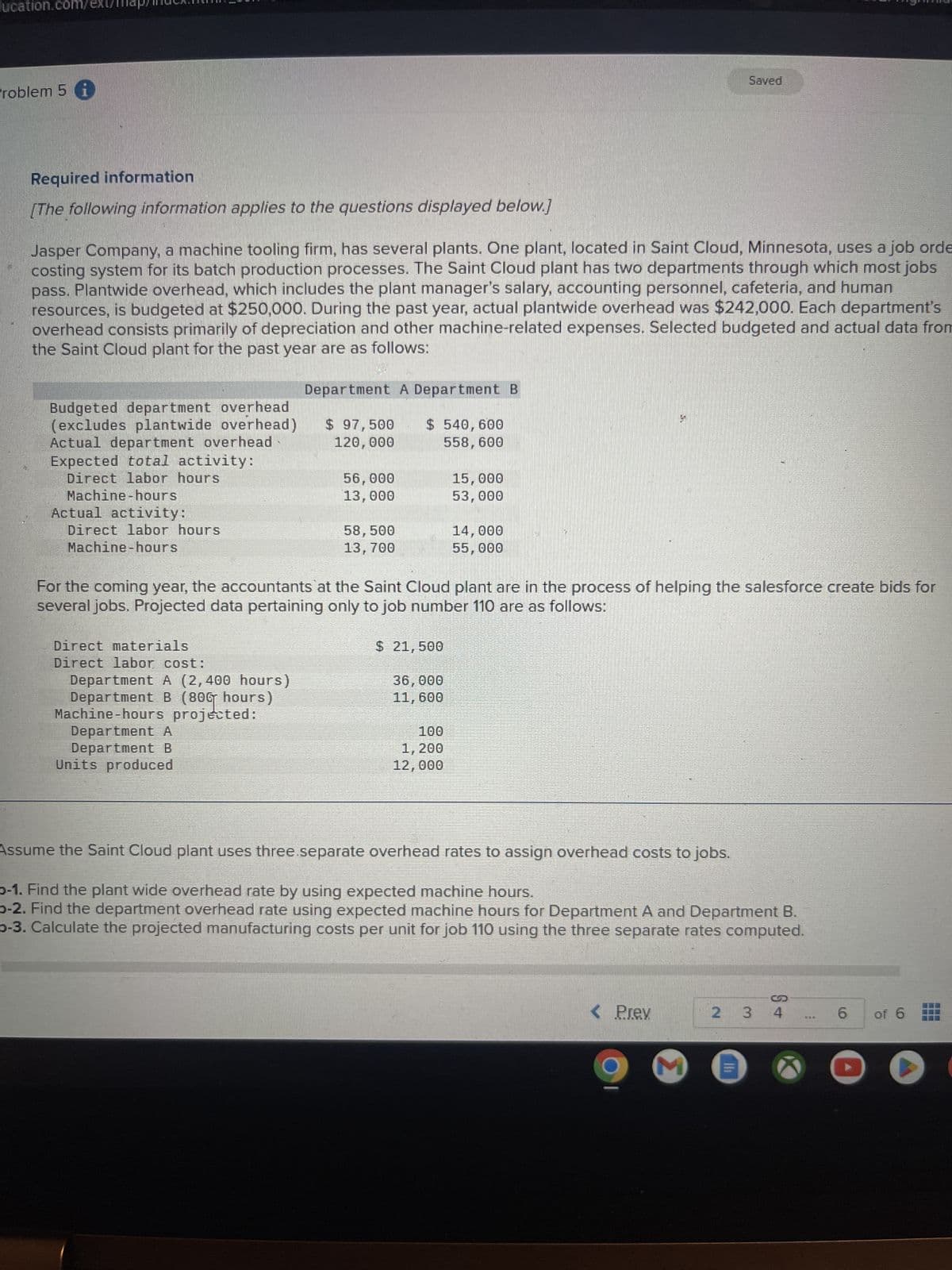 ucation.com/ext/map/mex.
Problem 5 i
Saved
Required information
[The following information applies to the questions displayed below.]
Jasper Company, a machine tooling firm, has several plants. One plant, located in Saint Cloud, Minnesota, uses a job orde
costing system for its batch production processes. The Saint Cloud plant has two departments through which most jobs
pass. Plantwide overhead, which includes the plant manager's salary, accounting personnel, cafeteria, and human
resources, is budgeted at $250,000. During the past year, actual plantwide overhead was $242,000. Each department's
overhead consists primarily of depreciation and other machine-related expenses. Selected budgeted and actual data from
the Saint Cloud plant for the past year are as follows:
Budgeted department overhead
(excludes plantwide overhead)
Actual department overhead
Expected total activity:
Direct labor hours
Machine-hours
Actual activity:
Direct labor hours
Machine-hours
Department A Department B
$ 97,500 $ 540,600
120,000
558,600
56,000
15,000
13,000
53,000
58,500
14,000
13,700
55,000
For the coming year, the accountants at the Saint Cloud plant are in the process of helping the salesforce create bids for
several jobs. Projected data pertaining only to job number 110 are as follows:
Direct materials
Direct labor cost:
Department A (2,400 hours)
Department B (806 hours)
Machine-hours projected:
Department A
Department B
Units produced
$ 21,500
36,000
11,600
100
1,200
12,000
Assume the Saint Cloud plant uses three.separate overhead rates to assign overhead costs to jobs.
-1. Find the plant wide overhead rate by using expected machine hours.
b-2. Find the department overhead rate using expected machine hours for Department A and Department B.
b-3. Calculate the projected manufacturing costs per unit for job 110 using the three separate rates computed.
< Prev
2
3
4
6
of 6