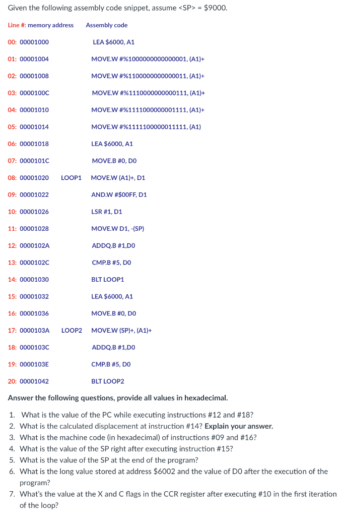 Given the following assembly code snippet, assume <SP> = $9000.
Line #: memory address
Assembly code
00: 00001000
LEA $6000, A1
01: 00001004
MOVE.W #%1000000000000001, (A1)+
02: 00001008
MOVE.W #%1100000000000011, (A1)+
03: 0000100C
MOVE.W #%1110000000000111, (A1)+
04: 00001010
MOVE.W #%1111000000001111, (A1)+
05: 00001014
MOVE.W #%1111100000011111, (A1)
06: 00001018
LEA $6000, A1
07: 0000101C
MOVE.B #0, DO
08: 00001020
LOOP1
MOVE.W (A1)+, D1
09: 00001022
AND.W #$00FF, D1
10: 00001026
LSR #1, D1
11: 00001028
MOVE.W D1, -(SP)
12: 0000102A
ADDQ.B #1,DO
13: 0000102c
CMP.B #5, DO
14: 00001030
BLT LOOP1
15: 00001032
LEA $6000, A1
16: 00001036
MOVE.B #0, DO
17: 0000103A
LOOP2
MOVE.W (SP)+, (A1)+
18: 0000103C
ADDQ.B #1,DO
19: 0000103E
CMP.B #5, DO
20: 00001042
BLT LOOP2
Answer the following questions, provide all values in hexadecimal.
1. What is the value of the PC while executing instructions #12 and #18?
2. What is the calculated displacement at instruction #14? Explain your answer.
3. What is the machine code (in hexadecimal) of instructions #09 and #16?
4. What is the value of the SP right after executing instruction #15?
5. What is the value of the SP at the end of the program?
6. What is the long value stored at address $6002 and the value of DO after the execution of the
program?
7. What's the value at the X and C flags in the CCR register after executing #10 in the first iteration
of the loop?
