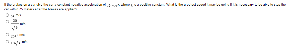 If the brakes on a car give the car a constant negative acceleration of 24 m/s2, where is a positive constant. What is the greatest speed it may be going if it is necessary to be able to stop the
car within 25 meters after the brakes are applied?
5k m/s
20
m/s
25k 2 m/s
O 10/E"
m/s
