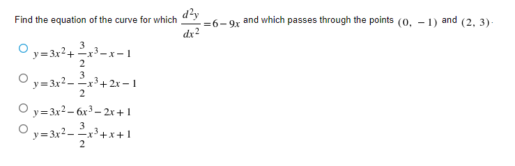 d²y
=6- 9x
dx2
Find the equation of the curve for which
and which passes through the points (0, - 1) and (2, 3) ·
y=3x2+-x³- x- 1
2
3
y=3x2 - -x3+ 2x – 1
O y= 3x2 – 6x3 – 2x+ 1
3
y= 3x2 - x3 +x+1
2
