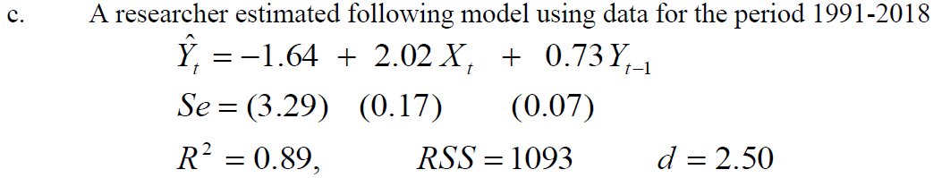 A researcher estimated following model using data for the period 1991-2018
Ý, = -1.64 + 2.02 X, + 0.73 Y,-1
Se = (3.29) (0.17)
с.
(0.07)
R? = 0.89,
RSS = 1093
d = 2.50
