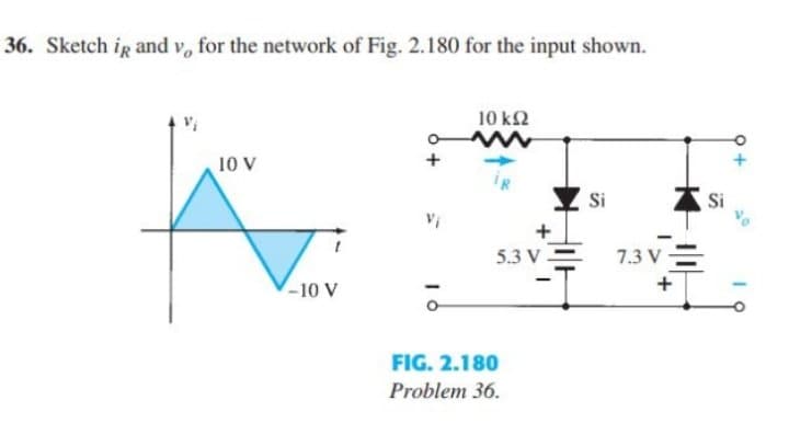 36. Sketch ig and v, for the network of Fig. 2.180 for the input shown.
10 k2
10 V
Si
Si
5.3 V =
7.3 V-
-10 V
FIG. 2.180
Problem 36.
