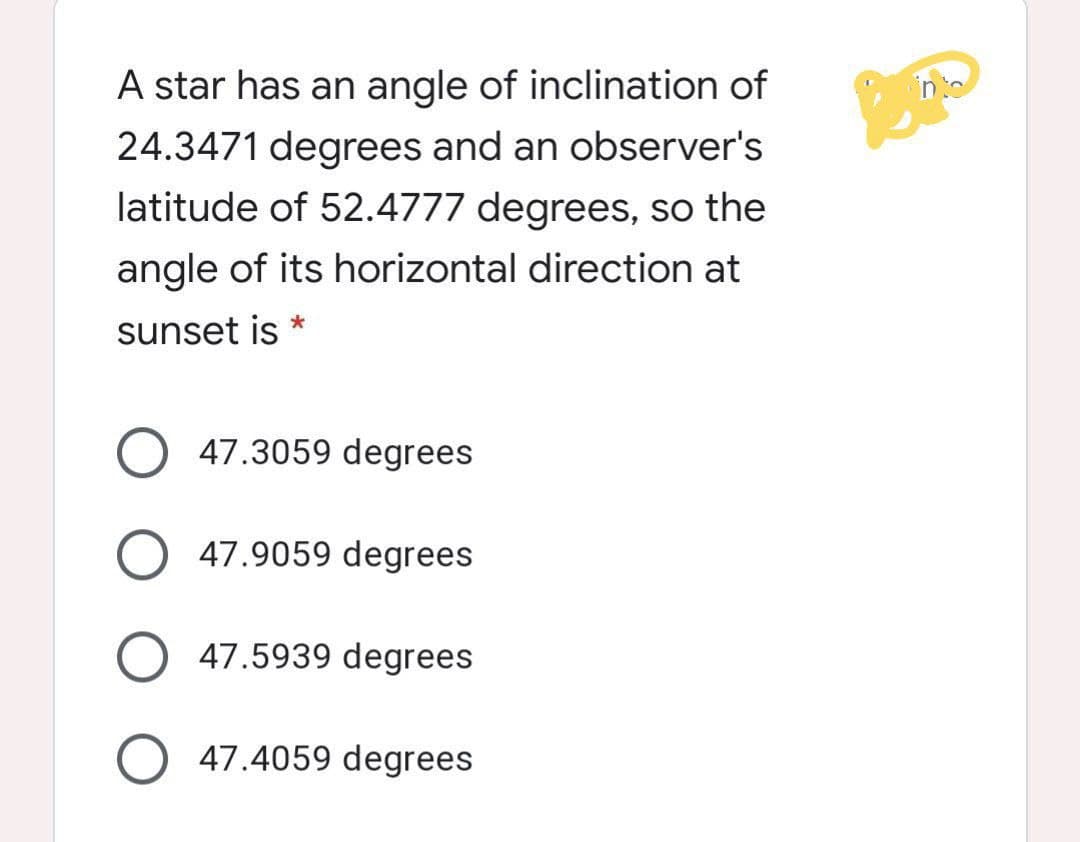 A star has an angle of inclination of
24.3471 degrees and an observer's
latitujde of 52j.4777 jdegreesj, so the
angle of its horizontal direction at
sunset is
47.3059 degrees
47.9059 degrees
O 47.5939 degrees
47.4059 degrees
