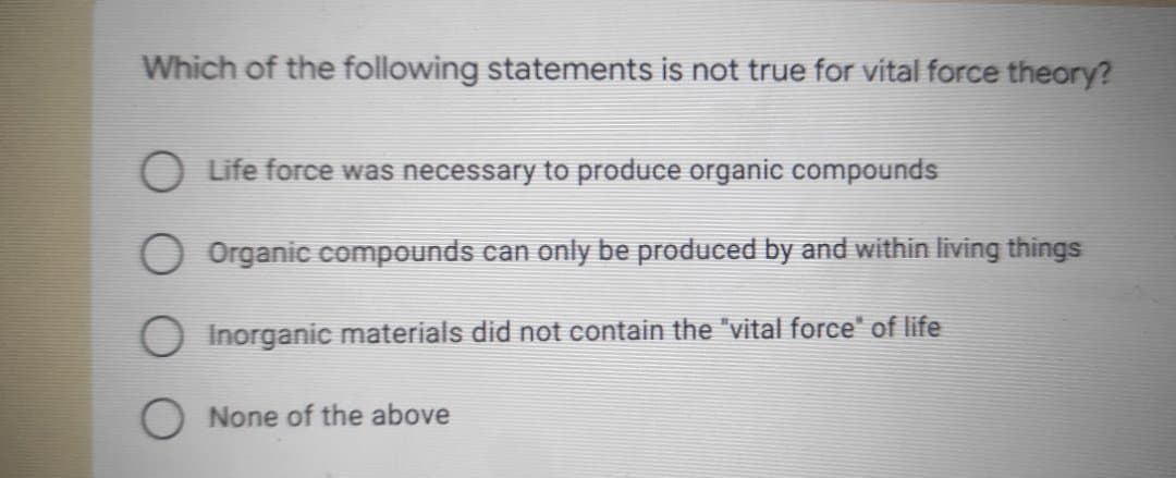 Which of the following statements is not true for vital force theory?
O Life force was necessary to produce organic compounds
Organic compounds can only be produced by and within living things
O Inorganic materials did not contain the "vital force" of life
None of the above
