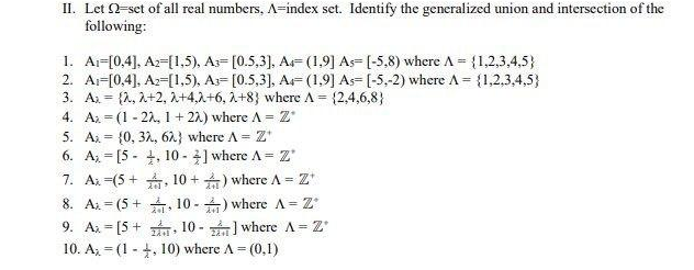 II. Let 2-set of all real numbers, A-index set. Identify the generalized union and intersection of the
following:
1. A₁-[0,4], A2-[1.5), A- [0.5,3], A- (1.9] As-[-5,8) where A = {1,2,3,4,5}
2. A-[0,4], A2-[1,5), A- [0.5,3], A (1,9] As [-5,-2) where A = {1,2,3,4,5)
3. A = {2, 2+2, 2+4,2+6, 2+8} where A = {2,4,6,8}
4. A. (1-22, 1+22) where A = Z*
5. A {0, 32, 62} where A = Z'
6. A[5, 10-] where A = Z'
7. Ax (5+, 10+) where A = Z'
8. A (5+, 10-) where A = Z*
=
=
9. Ax[5+, 10-] where A = Z'
10. A (1, 10) where A = (0,1)