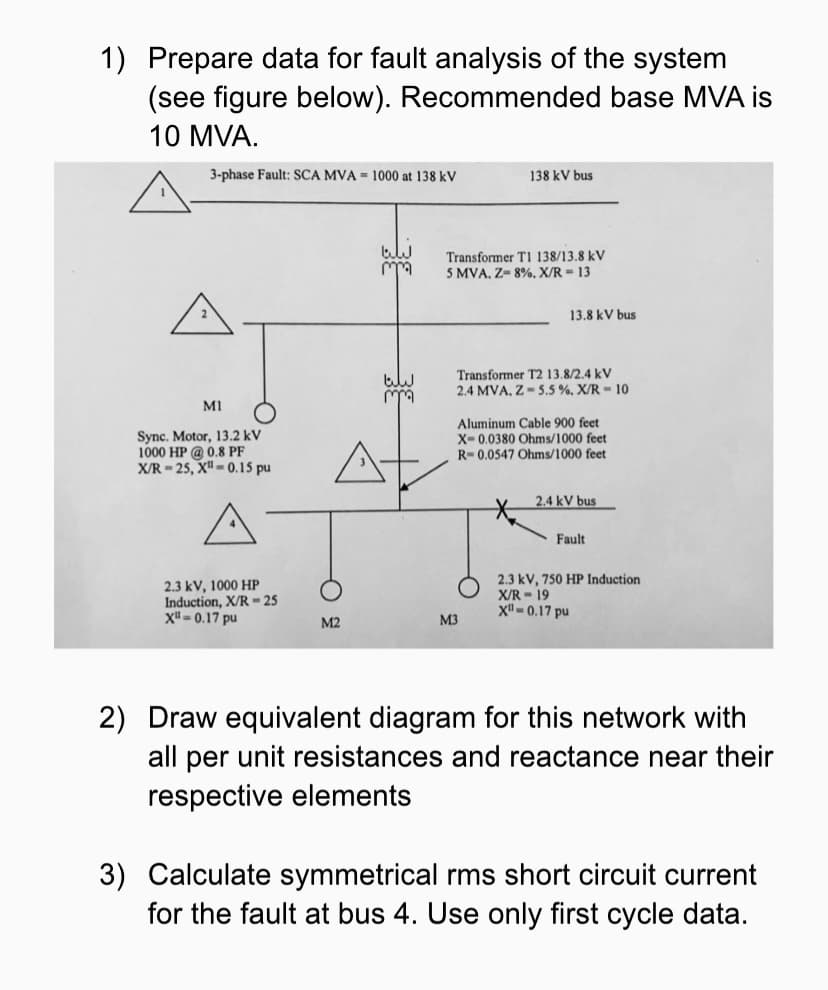 1) Prepare data for fault analysis of the system
(see figure below). Recommended base MVA is
10 MVA.
3-phase Fault: SCA MVA = 1000 at 138 kV
138 kV bus
Transformer TI 138/13.8 kV
5 MVA, Z- 8%. X/R = 13
13.8 kV bus
Transformer T2 13.8/2.4 kV
2.4 MVA, Z- 5.5 %, X/R = 10
MI
Sync. Motor, 13.2 kV
1000 HP @ 0.8 PF
X/R = 25, X" - 0.15 pu
Aluminum Cable 900 feet
X- 0.0380 Ohms/1000 feet
R- 0.0547 Ohms/1000 feet
2.4 kV bus
Fault
2.3 kV, 1000 HP
Induction, X/R = 25
X" - 0.17 pu
2.3 kV, 750 HP Induction
X/R - 19
X - 0.17 pu
M2
M3
2) Draw equivalent diagram for this network with
all per unit resistances and reactance near their
respective elements
3) Са
for the fault at bus 4. Use only first cycle data.
ate symmetrical rms short circuit current
