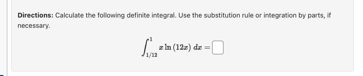 Directions: Calculate the following definite integral. Use the substitution rule or integration by parts, if
necessary.
x In (12x) dx
=