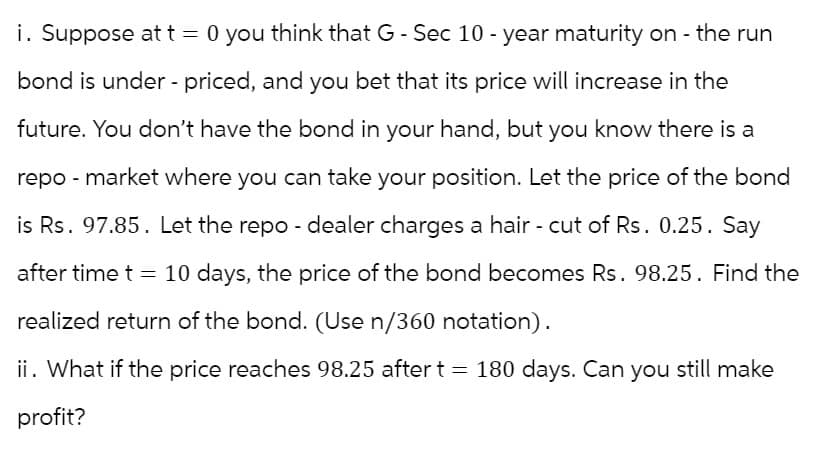 i. Suppose at t = 0 you think that G - Sec 10-year maturity on - the run
bond is under-priced, and you bet that its price will increase in the
future. You don't have the bond in your hand, but you know there is a
repo-market where you can take your position. Let the price of the bond
is Rs. 97.85. Let the repo - dealer charges a hair - cut of Rs. 0.25. Say
after time t = 10 days, the price of the bond becomes Rs. 98.25. Find the
realized return of the bond. (Use n/360 notation).
ii. What if the price reaches 98.25 after t = 180 days. Can you still make
profit?