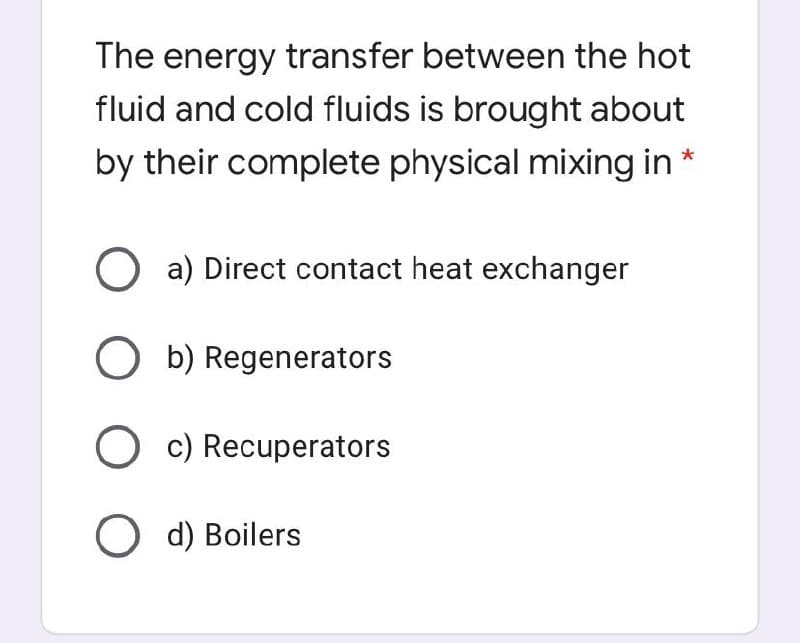 The energy transfer between the hot
fluid and cold fluids is brought about
by their complete physical mixing in *
O a) Direct contact heat exchanger
O b) Regenerators
O c) Recuperators
O d) Boilers
