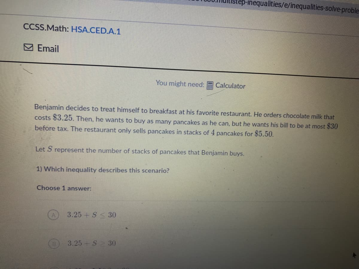 -inequalities/e/inequalities-solve-proble-
CCSS.Math: HSA.CED.A.1
M Email
You might need:
Calculator
Benjamin decides to treat himself to breakfast at his favorite restaurant. He orders chocolate milk that
costs $3.25. Then, he wants to buy as many pancakes as he can, but he wants his bill to be at most $30
before tax. The restaurant only sells pancakes in stacks of 4 pancakes for $5.50.
Let S represent the number of stacks of pancakes that Benjamin buys.
1) Which inequality describes this scenario?
Choose 1 answer:
3.25 + S<30
3.25 S 30
