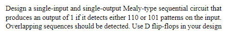 Design a single-input and single-output Mealy-type sequential circuit that
produces an output of 1 if it detects either 110 or 101 pattems on the input.
Overlapping sequences should be detected. Use D flip-flops in your design
