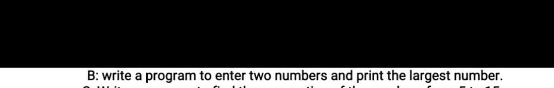 B: write a program to enter two numbers and print the largest number.
