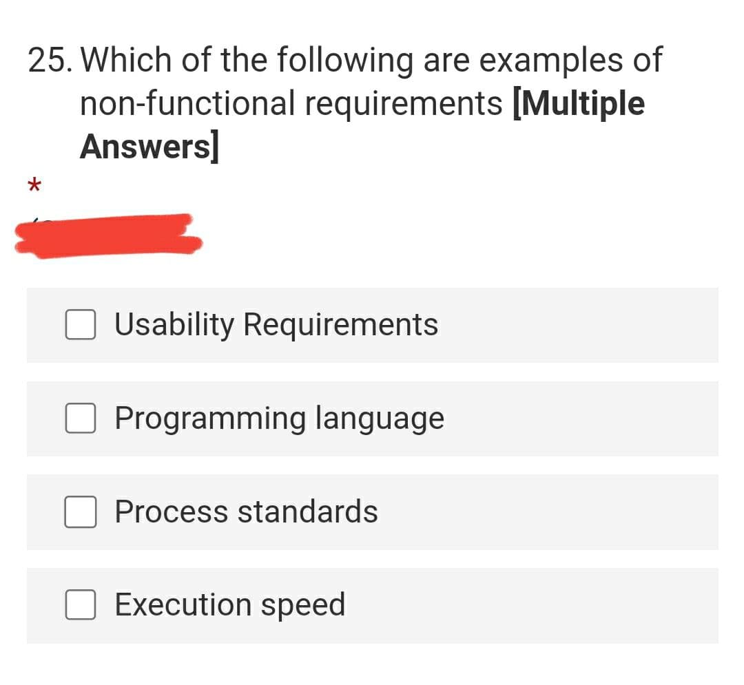 25. Which of the following are examples of
non-functional requirements [Multiple
Answers]
Usability Requirements
Programming language
Process standards
Execution speed
