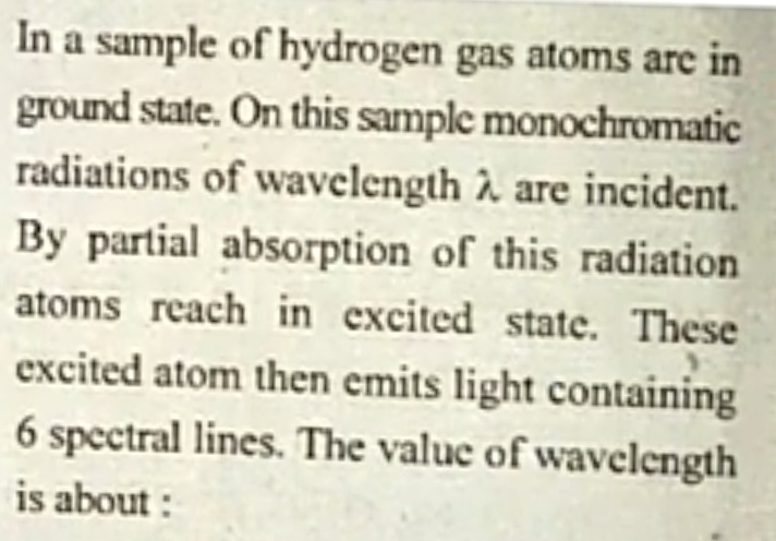 In a sample of hydrogen gas atoms are in
ground state. On this sample monochromatic
radiations of wavelength à are incident.
By partial absorption of this radiation
atoms reach in excited state. These
excited atom then emits light containing
6 spectral lines. The value of wavelength
is about:
