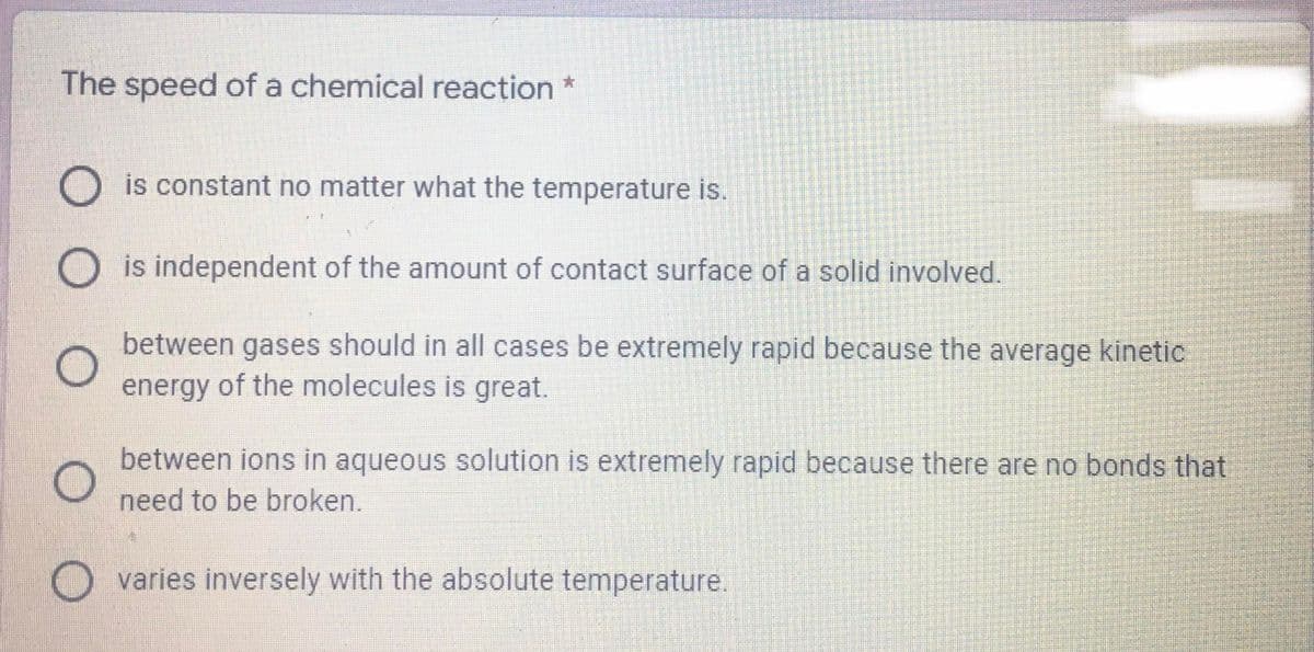 The speed of a chemical reacțion *
is constant no matter what the temperature is.
is independent of the amount of contact surface of a solid involved.
between gases should in all cases be extremely rapid because the average kinetic
energy of the molecules is great.
between ions in aqueous solution is extremely rapid because there are no bonds that
need to be broken.
varies inversely with the absolute temperature.
