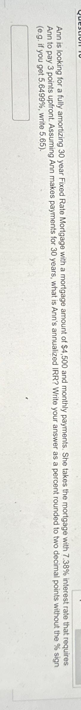 Ann is looking for a fully amortizing 30 year Fixed Rate Mortgage with a mortgage amount of $4,500 and monthly payments. She takes the mortgage with 7.38% interest rate that requires
Ann to pay 3 points upfront. Assuming Ann makes payments for 30 years, what is Ann's annualized IRR? Write your answer as a percent rounded to two decimal points without
(e.g. if you get 5.6499%, write 5.65).
the % sign