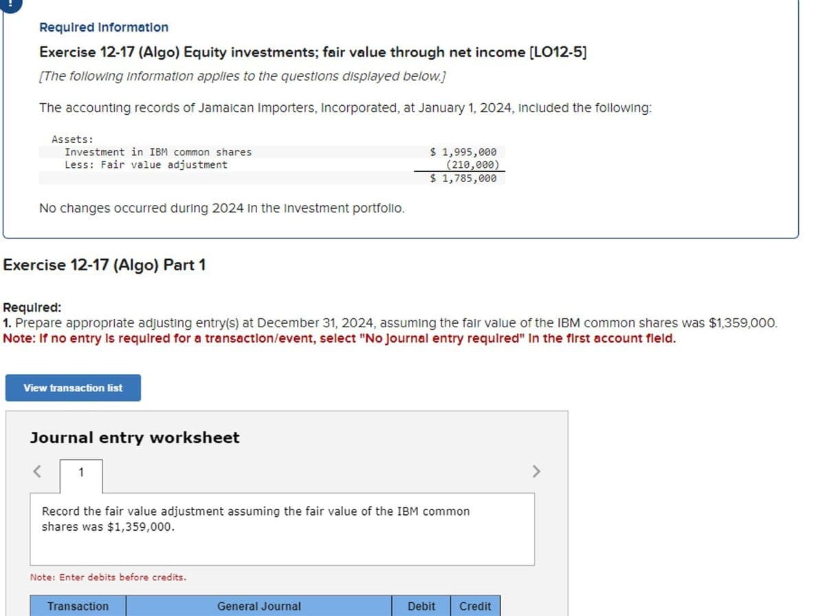 Required Information
Exercise 12-17 (Algo) Equity investments; fair value through net income [LO12-5]
[The following information applies to the questions displayed below.]
The accounting records of Jamaican Importers, Incorporated, at January 1, 2024, included the following:
Assets:
Investment in IBM common shares
Less: Fair value adjustment
$ 1,995,000
(210,000)
No changes occurred during 2024 in the Investment portfolio.
$ 1,785,000
Exercise 12-17 (Algo) Part 1
Required:
1. Prepare appropriate adjusting entry(s) at December 31, 2024, assuming the fair value of the IBM common shares was $1,359,000.
Note: If no entry is required for a transaction/event, select "No journal entry required" In the first account field.
View transaction list
Journal entry worksheet
1
Record the fair value adjustment assuming the fair value of the IBM common
shares was $1,359,000.
Note: Enter debits before credits.
Transaction
General Journal
Debit
Credit