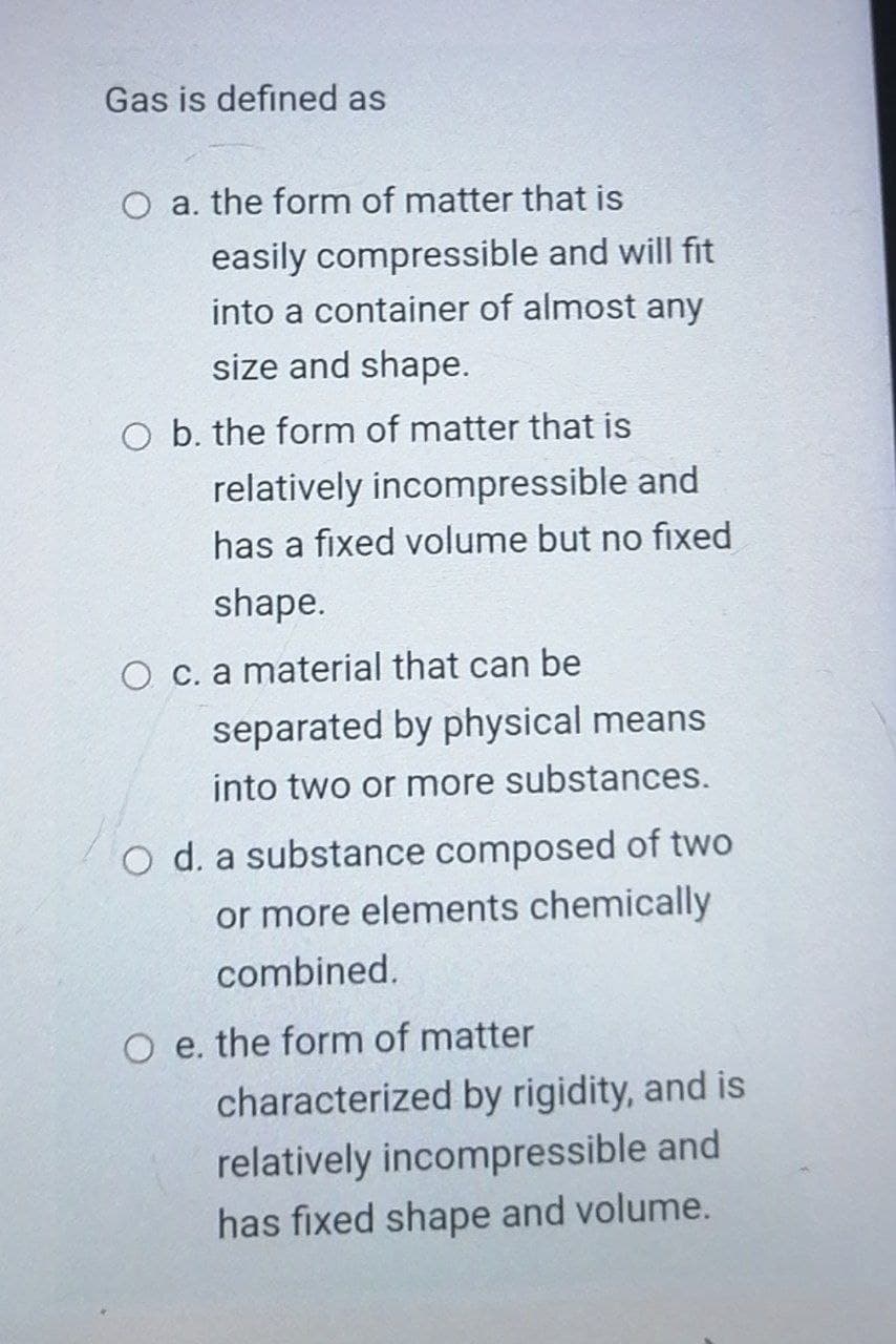 Gas is defined as
O a. the form of matter that is
easily compressible and will fit
into a container of almost any
size and shape.
O b. the form of matter that is
relatively incompressible and
has a fixed volume but no fıxed
shape.
O c. a material that can be
separated by physical means
into two or more substances.
O d. a substance composed of two
or more elements chemically
combined.
O e. the form of matter
characterized by rigidity, and is
relatively incompressible and
has fixed shape and volume.
