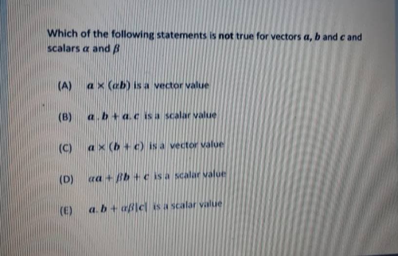 Which of the following statements is not true for vectors a, b and c and
scalars a and B
(A)
ax (ab) is a vector value
(B)
a.b+acis a scalar value
(C)
ax (b + c) is a vector value
(D)
ra + Bb + c is a scalar value
(E)
a.b+ aß]c Is a scalar value
