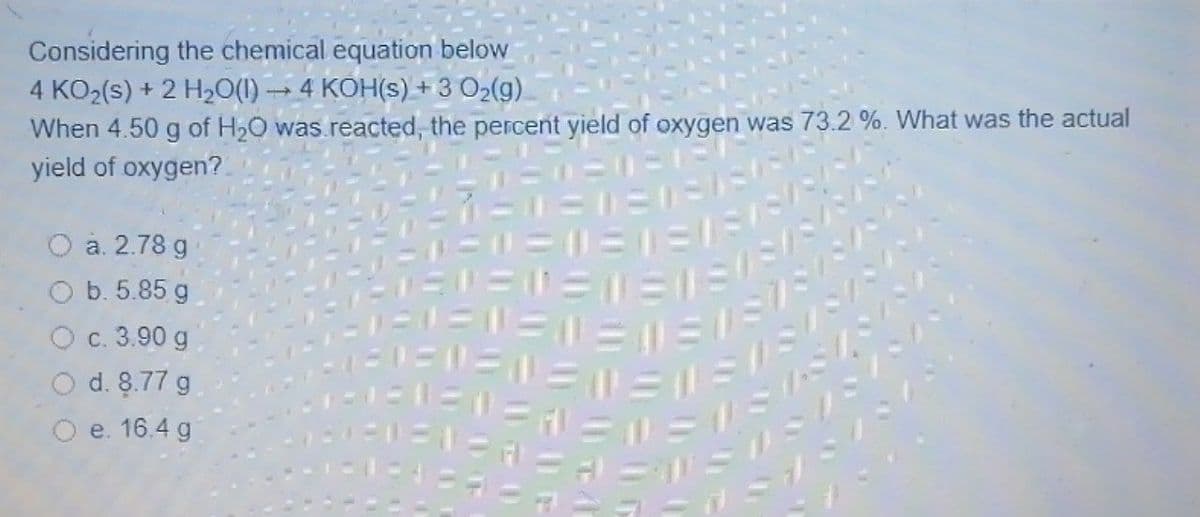 Considering the chemical equation below
4 KO2(s) + 2 H2O(1) → 4 KOH(s) + 3 O2(g)
When 4.50 g of H20 was.reacted, the percent yield of oxygen was 73.2 %. What was the actual
yield of oxygen?
O a. 2.78 g
O b. 5.85 g
1ニニ=
ール
c. 3.90 g
O d. 8.77 g
O e. 16.4 g
