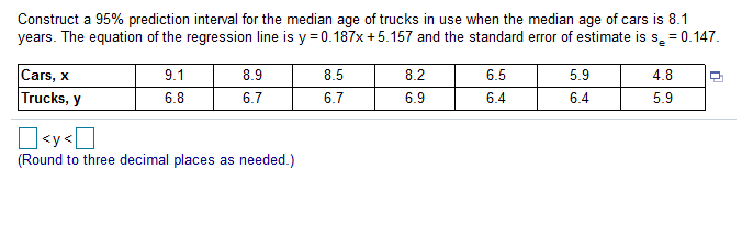 Construct a 95% prediction interval for the median age of trucks in use when the median age of cars is 8.1
years. The equation of the regression line is y=0.187x +5.157 and the standard error of estimate is s, = 0.147.
8.5
8.2
6.5
5.9
4.8
9.1
8.9
Cars, x
Trucks, y
6.9
6.4
6.4
5.9
6.8
6.7
6.7
(Round to three decimal places as needed.)
