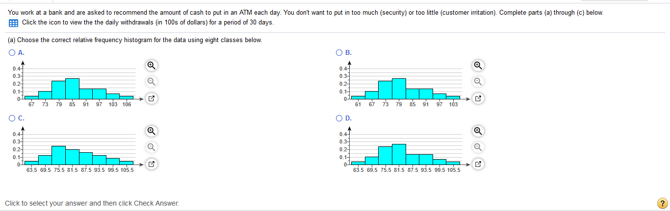 You work at a bank and are asked to recommend the amount of cash to put in an ATM each day. You don't want to put in too much (security) or too little (customer irritation). Complete parts (a) through (c) below.
E Click the icon to view the the daily withdrawals (in 100s of dollars) for a period of 30 days.
a) Choose the correct relative frequency histogram for the data using eight classes below.
O A.
OB.
0.4-
0.4-
0.3-
0.2-
0.1-
0.3
0.2-
0.1-
67 73 79 85
91
97 103 106
0-
61
67
73 79 85 91 97 103
C.
OD.
0.4-
0.31
0.2-
0.1-
01
63.5 69.5 75.5 81.5 87.5 93.5 99.5 105.5
0.4-
0.3
0.2-
0.1-
635 69.5 75.5 81,5 87.5 93.5 99.5 105.5
lick to select your answer and then click Check Answer
