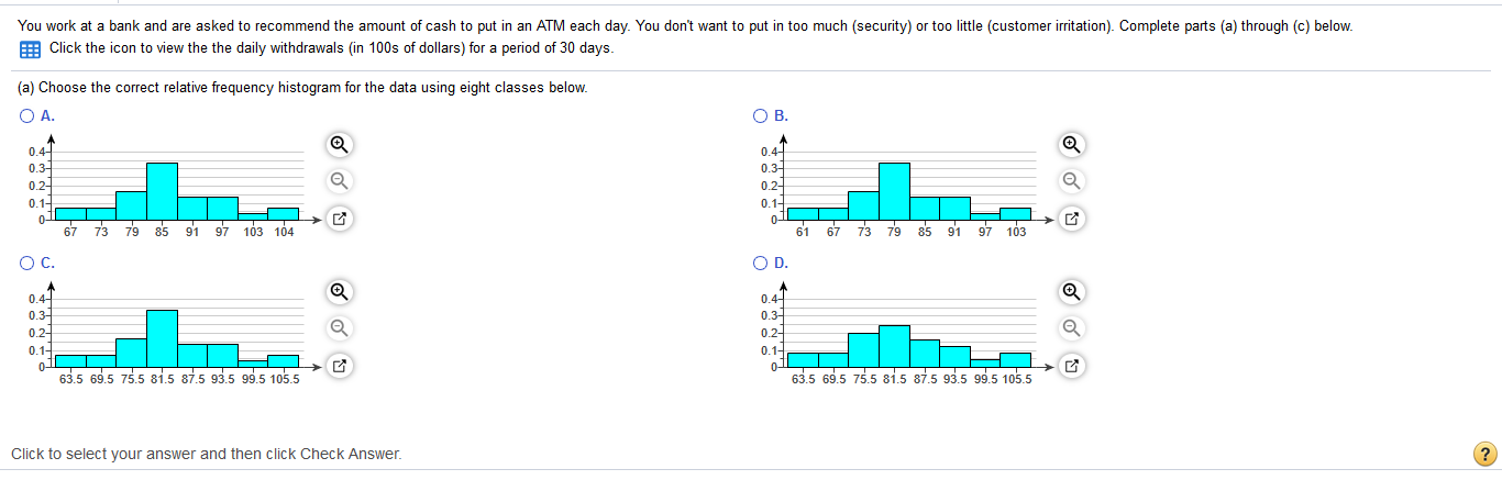 You work at a bank and are asked to recommend the amount of cash to put in an ATM each day. You don't want to put in too much (security) or too little (customer irritation). Complete parts (a) through (c) below.
E Click the icon to view the the daily withdrawals (in 100s of dollars) for a period of 30 days.
(a) Choose the correct relative frequency histogram for the data using eight classes below.
O A.
OB.
0.44
0.3
0.2-
0.1-
0-
67
0.4
0.3
0.2-
0.1-
73 79 85
91 97 103 104
61 67 73 79
85 91
97 103
OC.
OD.
0.4-
0.3-
0.2-
0.1-
0.4-
0.3-
0.2-
0.1-
63.5 69.5 75.5 81.5 87.5 93.5 99.5 105.5
63.5 69.5 75.5 81.5 87.5 93.5 99.5 105.5
