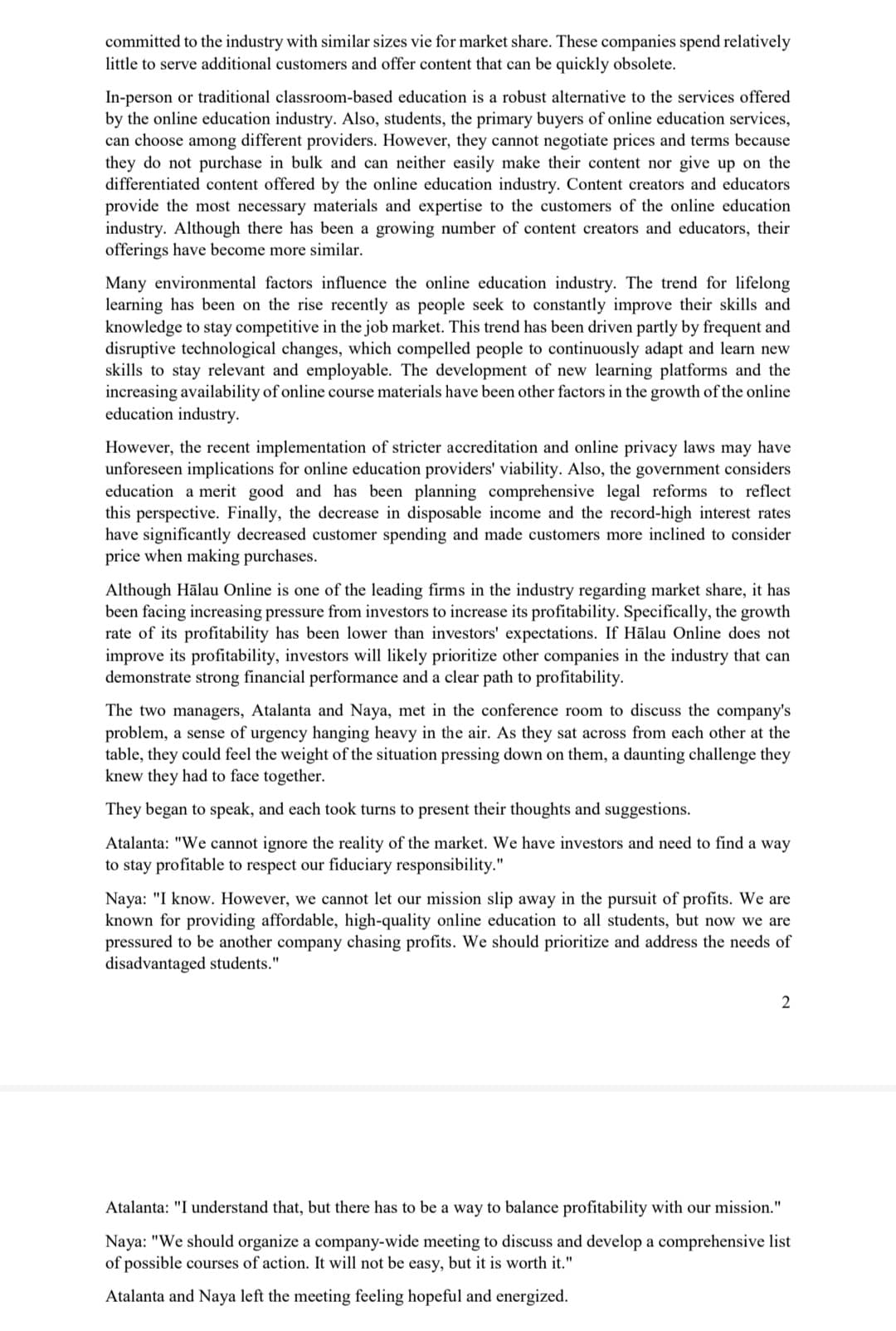 committed to the industry with similar sizes vie for market share. These companies spend relatively
little to serve additional customers and offer content that can be quickly obsolete.
In-person or traditional classroom-based education is a robust alternative to the services offered
by the online education industry. Also, students, the primary buyers of online education services,
can choose among different providers. However, they cannot negotiate prices and terms because
they do not purchase in bulk and can neither easily make their content nor give
differentiated content offered by the online education industry. Content creators and educators
provide the most necessary materials and expertise to the customers of the online education
industry. Although there has been a growing number of content creators and educators, their
offerings have become more similar.
on the
Many environmental factors influence the online education industry. The trend for lifelong
learning has been on the rise recently as people seek to constantly improve their skills and
knowledge to stay competitive in the job market. This trend has been driven partly by frequent and
disruptive technological changes, which compelled people to continuously adapt and learn new
skills to stay relevant and employable. The development of new learning platforms and the
increasing availability of online course materials have been other factors in the growth of the online
education industry.
However, the recent implementation of stricter accreditation and online privacy laws may have
unforeseen implications for online education providers' viability. Also, the government considers
education a merit good and has been planning comprehensive legal reforms to reflect
this perspective. Finally, the decrease in disposable income and the record-high interest rates
have significantly decreased customer spending and made customers more inclined to consider
price when making purchases.
Although Halau Online is one of the leading firms in the industry regarding market share, it has
been facing increasing pressure from investors to increase its profitability. Specifically, the growth
rate of its profitability has been lower than investors' expectations. If Halau Online does not
improve its profitability, investors will likely prioritize other companies in the industry that can
demonstrate strong financial performance and a clear path to profitability.
The two managers, Atalanta and Naya, met in the conference room to discuss the company's
problem, a sense of urgency hanging heavy in the air. As they sat across from each other at the
table, they could feel the weight of the situation pressing down on them, a daunting challenge they
knew they had to face together.
They began to speak, and each took turns to present their thoughts and suggestions.
Atalanta: "We cannot ignore the reality of the market. We have investors and need to find a way
to stay profitable to respect our fiduciary responsibility."
Naya: "I know. However, we cannot let our mission slip away in the pursuit of profits. We are
known for providing affordable, high-quality online education to all students, but now we are
pressured to be another company chasing profits. We should prioritize and address the needs of
disadvantaged students."
2
Atalanta: "I understand that, but there has to be a way to balance profitability with our mission."
Naya: "We should organize a company-wide meeting to discuss and develop a comprehensive list
of possible courses of action. It will not be easy, but it is worth it."
Atalanta and Naya left the meeting feeling hopeful and energized.