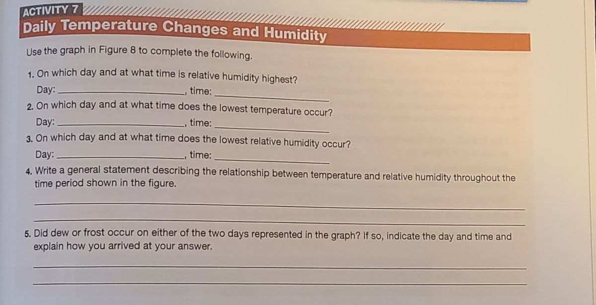 ACTIVITY 7
Daily Temperature Changes and Humidity
Use the graph in Figure 8 to complete the following.
1. On which day and at what time is relative humidity highest?
Day:
time:
2 On which day and at what time does the lowest temperature occur?
Day:
time:
3. On which day and at what time does the lowest relative humidity occur?
Day:
4. Write a general statement describing the relationship between temperature and relative humidity throughout the
time period shown in the figure.
time:
5. Did dew or frost occur on either of the two days represented in the graph? If so, indicate the day and time and
explain how you arrived at your answer.
