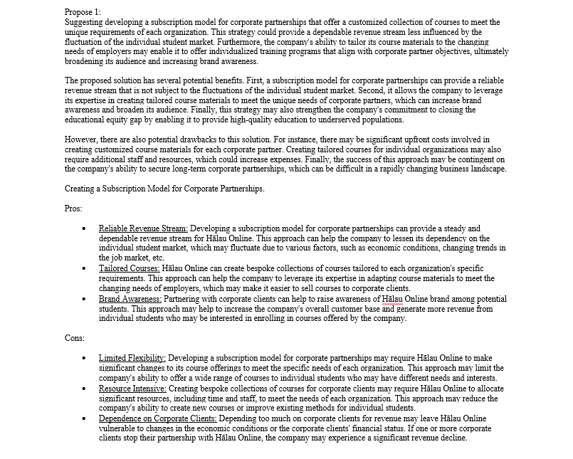 Propose 1:
Suggesting developing a subscription model for corporate partnerships that offer a customized collection of courses to meet the
unique requirements of each organization. This strategy could provide a dependable revenue stream less influenced by the
fluctuation of the individual student market. Furthermore, the company's ability to tailor its course materials to the changing
needs of employers may enable it to offer individualized training programs that align with corporate partner objectives, ultimately
broadening its audience and increasing brand awareness.
The proposed solution has several potential benefits. First, a subscription model for corporate partnerships can provide a reliable
revenue stream that is not subject to the fluctuations of the individual student market. Second, it allows the company to leverage
its expertise in creating tailored course materials to meet the unique needs of corporate partners, which can increase brand
awareness and broaden its audience. Finally, this strategy may also strengthen the company's commitment to closing the
educational equity gap by enabling it to provide high-quality education to underserved populations.
However, there are also potential drawbacks to this solution. For instance, there may be significant upfront costs involved in
creating customized course materials for each corporate partner. Creating tailored courses for individual organizations may also
require additional staff and resources, which could increase expenses. Finally, the success of this approach may be contingent on
the company's ability to secure long-term corporate partnerships, which can be difficult in a rapidly changing business landscape.
Creating a Subscription Model for Corporate Partnerships.
Pros:
Cons:
Reliable Revenue Stream: Developing a subscription model for corporate partnerships can provide a steady and
dependable revenue stream for Halau Online. This approach can help the company to lessen its dependency on the
individual student market, which may fluctuate due to various factors, such as economic conditions, changing trends in
the job market, etc.
Tailored Courses: Halau Online can create bespoke collections of courses tailored to each organization's specific
requirements. This approach can help the company to leverage its expertise in adapting course materials to meet the
changing needs of employers, which may make it easier to sell courses to corporate clients.
Brand Awareness: Partnering with corporate clients can help to raise awareness of Halau Online brand among potential
students. This approach may help to increase the company's overall customer base and generate more revenue from
individual students who may be interested in enrolling in courses offered by the company.
Limited Flexibility: Developing a subscription model for corporate partnerships may require Hälau Online to make
significant changes to its course offerings to meet the specific needs of each organization. This approach may limit the
company's ability to offer a wide range of courses to individual students who may have different needs and interests.
Resource Intensive: Creating bespoke collections of courses for corporate clients may require Hälau Online to allocate
significant resources, including time and staff, to meet the needs of each organization. This approach may reduce the
company's ability to create new courses or improve existing methods for individual students.
Dependence on Corporate Clients: Depending too much on corporate clients for revenue may leave Halau Online
vulnerable to changes in the economic conditions or the corporate clients' financial status. If one or more corporate
clients stop their partnership with Halau Online, the company may experience a significant revenue decline.