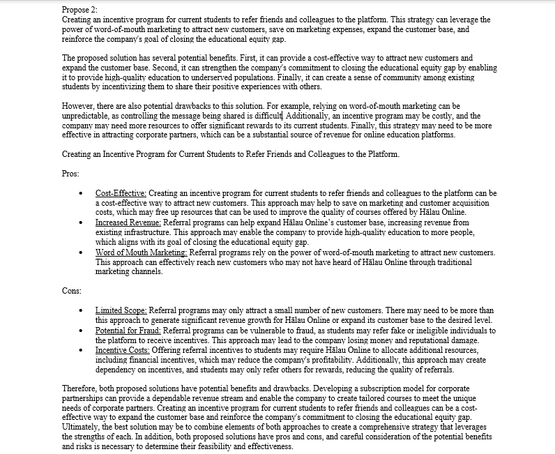 Propose 2:
Creating an incentive program for current students to refer friends and colleagues to the platform. This strategy can leverage the
power of word-of-mouth marketing to attract new customers, save on marketing expenses, expand the customer base, and
reinforce the company's goal of closing the educational equity gap.
The proposed solution has several potential benefits. First, it can provide a cost-effective way to attract new customers and
expand the customer base. Second, it can strengthen the company's commitment to closing the educational equity gap by enabling
it to provide high-quality education to underserved populations. Finally, it can create a sense of community among existing
students by incentivizing them to share their positive experiences with others.
However, there are also potential drawbacks to this solution. For example, relying on word-of-mouth marketing can be
unpredictable, as controlling the message being shared is difficult Additionally, an incentive program may be costly, and the
company may need more resources to offer significant rewards to its current students. Finally, this strategy may need to be more
effective in attracting corporate partners, which can be a substantial source of revenue for online education platforms.
Creating an Incentive Program for Current Students to Refer Friends and Colleagues to the Platform.
Pros:
Cons:
Cost-Effective: Creating an incentive program for current students to refer friends and colleagues to the platform can be
a cost-effective way to attract new customers. This approach may help to save on marketing and customer acquisition
costs, which may free up resources that can be used to improve the quality of courses offered by Halau Online.
Increased Revenue: Referral programs can help expand Halau Online's customer base, increasing revenue from
existing infrastructure. This approach may enable the company to provide high-quality education to more people,
which aligns with its goal of closing the educational equity gap.
Word of Mouth Marketing: Referral programs rely on the power of word-of-mouth marketing to attract new customers.
This approach can effectively reach new customers who may not have heard of Halau Online through traditional
marketing channels.
Limited Scope: Referral programs may only attract a small number of new customers. There may need to be more than
this approach to generate significant revenue growth for Halau Online or expand its customer base to the desired level.
Potential for Fraud: Referral programs can be vulnerable to fraud, as students may refer fake or ineligible individuals to
the platform to receive incentives. This approach may lead to the company losing money and reputational damage.
Incentive Costs: Offering referral incentives to students may require Hälau Online to allocate additional resources,
including financial incentives, which may reduce the company's profitability. Additionally, this approach may create
dependency on incentives, and students may only refer others for rewards, reducing the quality of referrals.
Therefore, both proposed solutions have potential benefits and drawbacks. Developing a subscription model for corporate
partnerships can provide a dependable revenue stream and enable the company to create tailored courses to meet the unique
needs of corporate partners. Creating an incentive program for current students to refer friends and colleagues can be a cost-
effective way to expand the customer base and reinforce the company's commitment to closing the educational equity gap.
Ultimately, the best solution may be to combine elements of both approaches to create a comprehensive strategy that leverages
the strengths of each. In addition, both proposed solutions have pros and cons, and careful consideration of the potential benefits
and risks is necessary to determine their feasibility and effectiveness.