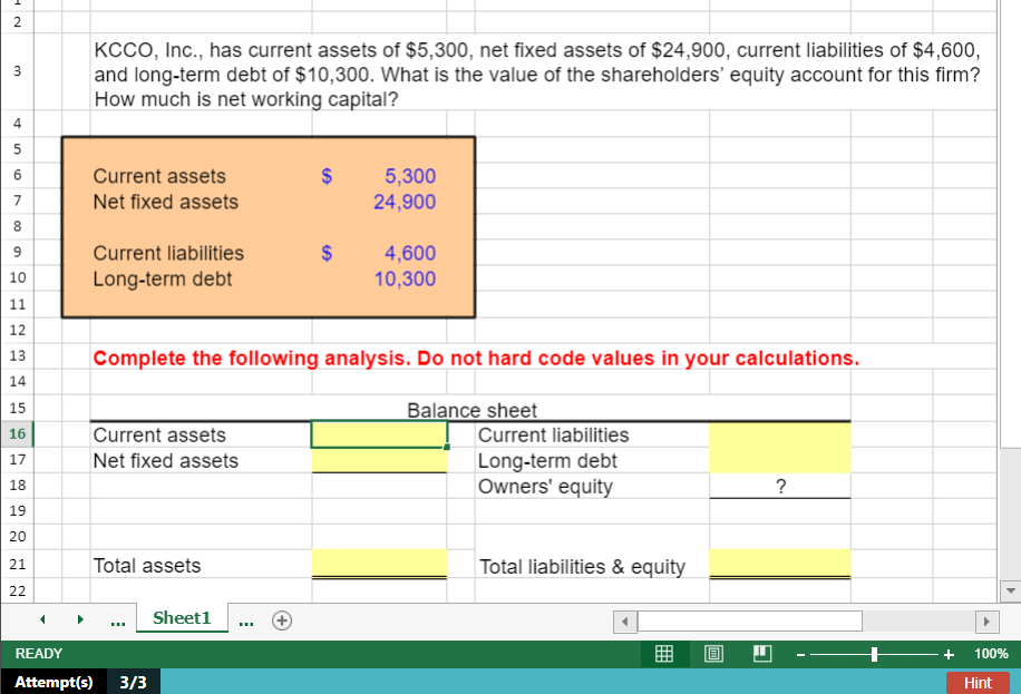 2
KCCO, Inc., has current assets of $5,300, net fixed assets of $24,900, current liabilities of $4,600,
and long-term debt of $10,300. What is the value of the shareholders' equity account for this firm?
How much is net working capital?
4
Current assets
$
5,300
24,900
6
7
Net fixed assets
8
Current liabilities
2$
4,600
10,300
9
10
Long-term debt
11
12
13
Complete the following analysis. Do not hard code values in your calculations.
14
Balance sheet
15
Current assets
|Current liabilities
Long-term debt
Owners' equity
16
17
Net fixed assets
18
?
19
20
21
Total assets
Total liabilities & equity
22
Sheet1
READY
曲
+
100%
Attempt(s)
3/3
Hint
3.
