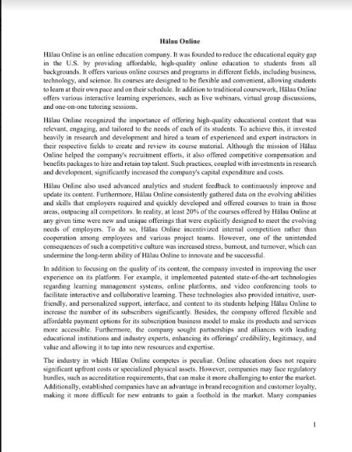 Halau Online
Halau Online is an online education company. It was founded to reduce the educational equity gap
in the U.S. by providing affordable, high-quality online education to students from all
backgrounds. It offers various online courses and programs in different fields, including business,
technology, and science. Its courses are designed to be flexible and convenient, allowing students
to learn at their own pace and on their schedule. In addition to traditional coursework, Halau Online
offers various interactive learning experiences, such as live webinars, virtual group discussions,
and one-on-one tutoring sessions.
Hälau Online recognized the importance of offering high-quality educational content that was
relevant, engaging, and tailored to the needs of each of its students. To achieve this, it invested
heavily in research and development and hired a team of experienced and expert instructors in
their respective fields to create and review its course material. Although the mission of Halau
Online helped the company's recruitment efforts, it also offered competitive compensation and
benefits packages to hire and retain top talent. Such practices, coupled with investments in research
and development, significantly increased the company's capital expenditure and costs.
Halau Online also used advanced analytics and student feedback to continuously improve and
update its content. Furthermore, Hälau Online consistently gathered data on the evolving abilities
and skills that employers required and quickly developed and offered courses to train in those
areas, outpacing all competitors. In reality, at least 20% of the courses offered by Halau Online at
any given time were new and unique offerings that were explicitly designed to meet the evolving
needs of employers. To do so, Hälau Online incentivized internal competition rather than
cooperation among employees and various project teams. However, one of the unintended
consequences of such a competitive culture was increased stress, burnout, and turnover, which can
undermine the long-term ability of Hälau Online to innovate and be successful.
In addition to focusing on the quality of its content, the company invested in improving the user
experience on its platform. For example, it implemented patented state-of-the-art technologies
regarding learning management systems, online platforms, and video conferencing tools to
facilitate interactive and collaborative learning. These technologies also provided intuitive, user-
friendly, and personalized support, interface, and content to its students helping Hälau Online to
increase the number of its subscribers significantly. Besides, the company offered flexible and
affordable payment options for its subscription business model to make its products and services
more accessible. Furthermore, the company sought partnerships and alliances with leading
educational institutions and industry experts, enhancing its offerings' credibility, legitimacy, and
value and allowing it to tap into new resources and expertise.
The industry in which Hälau Online competes is peculiar. Online education does not require
significant upfront costs or specialized physical assets. However, companies may face regulatory
hurdles, such as accreditation requirements, that can make it more challenging to enter the market.
Additionally, established companies have an advantage in brand recognition and customer loyalty,
making it more difficult for new entrants to gain a foothold in the market. Many companies