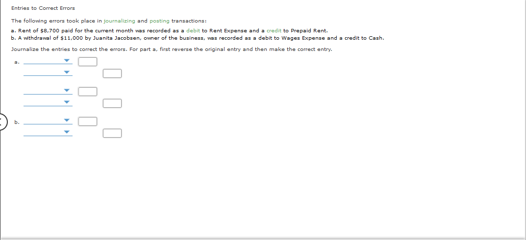 Entries to Correct Errors
The following errors took place in journalizing and posting transactions:
a. Rent of $8,700 paid for the current month was recorded as a debit to Rent Expense and a credit to Prepaid Rent.
b. A vithdrawal of $11,000 by Juanita Jacobsen, owner of the business, was recorded as a debit to Wages Expense and a credit to Cash.
Journalize the entries to correct the errors. For part a, first reverse the original entry and then make the correct entry.
b.
