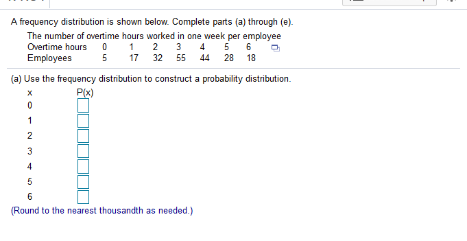 A frequency distribution is shown below. Complete parts (a) through (e).
The number of overtime hours worked in one week per employee
1 2
17 32 55
3 4 5 6
Overtime hours 0
5
Employees
44 28 18
(a) Use the frequency distribution to construct a probability distribution.
P(x)
1
3
4.
5
6
(Round to the nearest thousandth as needed.)
