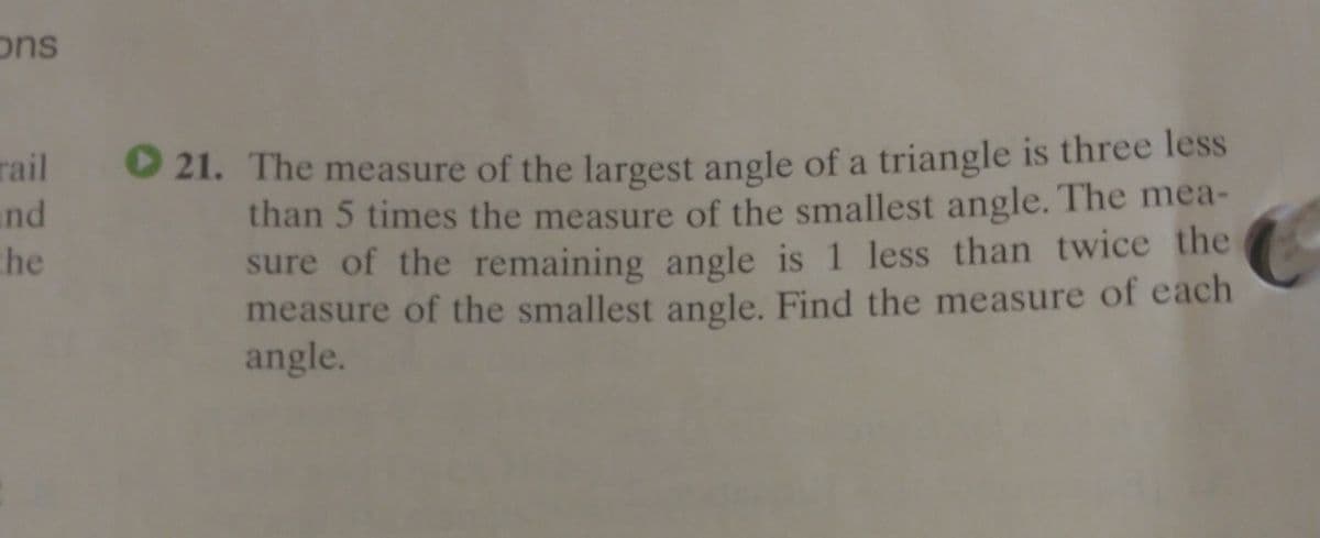 ons
rail
and
che
O 21. The measure of the largest angle of a triangle is three less
than 5 times the measure of the smallest angle. The mea-
sure of the remaining angle is 1 less than twice the
measure of the smallest angle. Find the measure of each
angle.
