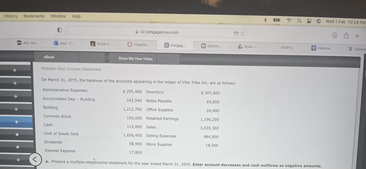 History Bookmarks Window Help
0
AOL Ma.....
eBook
Mail-F...
Portal h.....
v2.cengagenow.com
Chapter...
Show Me How Video
C Cengag...
W Activity...
Drive -...
B
☎ Q 3 O
Noah's...
Wed 1 Feb 10:24 PM
Hebrew....
Multiple-Step Income Statement
On March 31, 20Y5, the balances of the accounts appearing in the ledger of Vibe Tribe Inc. are as follows:
Administrative Expenses
$295,400 Inventory
$ 307,400
Accumulated Dep. - Building
242,540
Notes Payable
69,600
Building
1,212,700 Office Supplies
24,900
Common Stock
150,000 Retained Earnings
1,196,200
Cash
115,000 Sales
3,020,300
Cost of Goods Sold
1,656,400 Selling Expenses
484,900
Dividends
18,500
58,900 Store Supplies
17,800
Interest Expense
<
a. Prepare a multiple-steplincome statement for the year ended March 31, 20Y5. Enter account decreases and cash outflows as negative amounts.
+
Citations